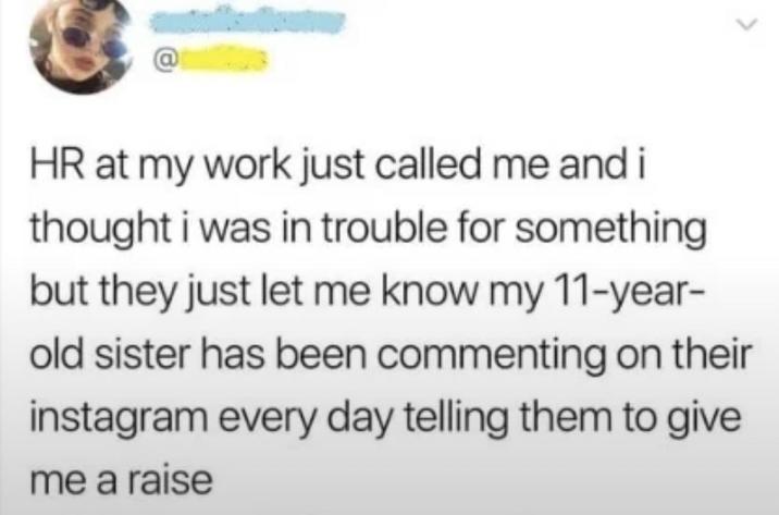 HR at my work just called me and i thought i was in trouble for something but they just let me know my 11-year- old sister has been commenting on their instagram every day telling them to give me a raise