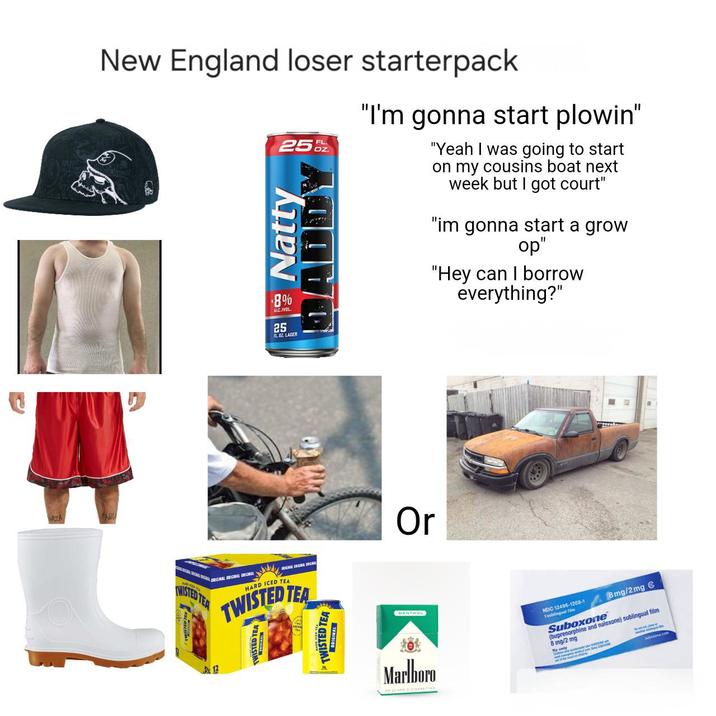 New England loser starterpack 25 Natty *8% ALCIVOL 25 FLBZ LAGER FL "I'm gonna start plowin" "Yeah I was going to start on my cousins boat next week but I got court" "im gonna start a grow op" "Hey can I borrow everything?" CHARGINAL BRIGINAL BEGIN ORIGINAL ORIGINAL ORIGINAL he WISTED TEA ORIGINAL ORIGINAL CRIC HARD ICED TEA TWISTED TEA 12 TWISTED TEA TWISTED TEA ORIGINAL Or MENTHOL Marlboro NDC 12496-1208-1 Toblingual f Suboxone 8mg/2mg & (buprenorphine and naloxone) sublingual film 8 mg/2 mg bosine.com