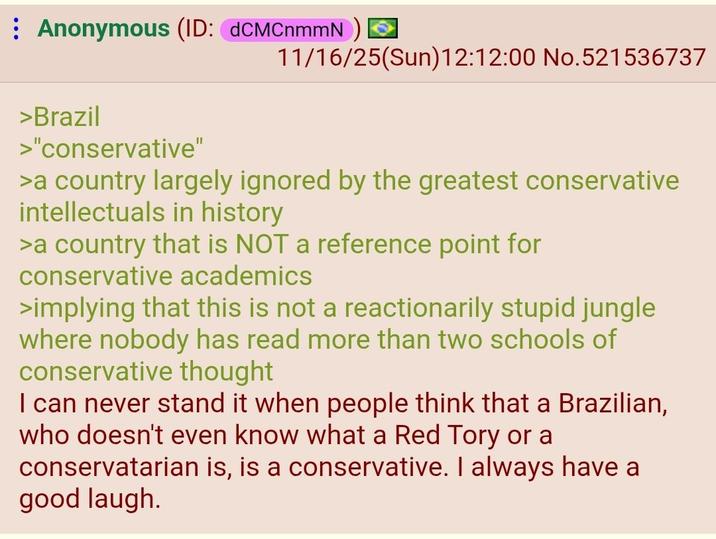 Anonymous (ID: dCMCnmmN) > 11/16/25(Sun)12:12:00 No.521536737 >Brazil >"conservative" >a country largely ignored by the greatest conservative intellectuals in history >a country that is NOT a reference point for conservative academics >implying that this is not a reactionarily stupid jungle where nobody has read more than two schools of conservative thought I can never stand it when people think that a Brazilian, who doesn't even know what a Red Tory or a conservatarian is, is a conservative. I always have a good laugh.