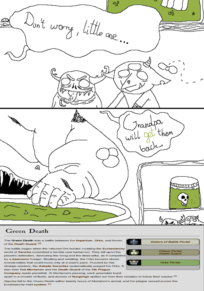 Don't 먭 A worry, little Le one... Green Death www. Grandpa will gel 'them back.... The Green Death was a battle between the Imperium, Orks, and forces of the Death Guard. [1] Sisters of Battle Portal Chaos Portal Death Guard Orks Portal The battle began when the infected Ork hordes invading the Ecclesiarchy world of Sanctia committed a terrible new barbarism. They fell upon the planet's defenders, devouring the living and the dead alike, as if compelled by a daemonic hunger. Bloating and swelling, the Orks become obese monstrosities that could move only at a snail's pace. Puzzled by this strange reprieve, the Adepta Sororitas systematically purged the Orks. It was then that Mortarion and the Death Guard of the 7th Plague Company made planetfall. At Mortarion's passing, each greenskin burst apart in a shower of fluids, and dozens of Nurglings spilled out from their remains to follow their master. [1] Sanctia fell to the Green Death within twenty hours of Mortarion's arrival, and the plague spread across the Ecclesiarchy-held system. [1]