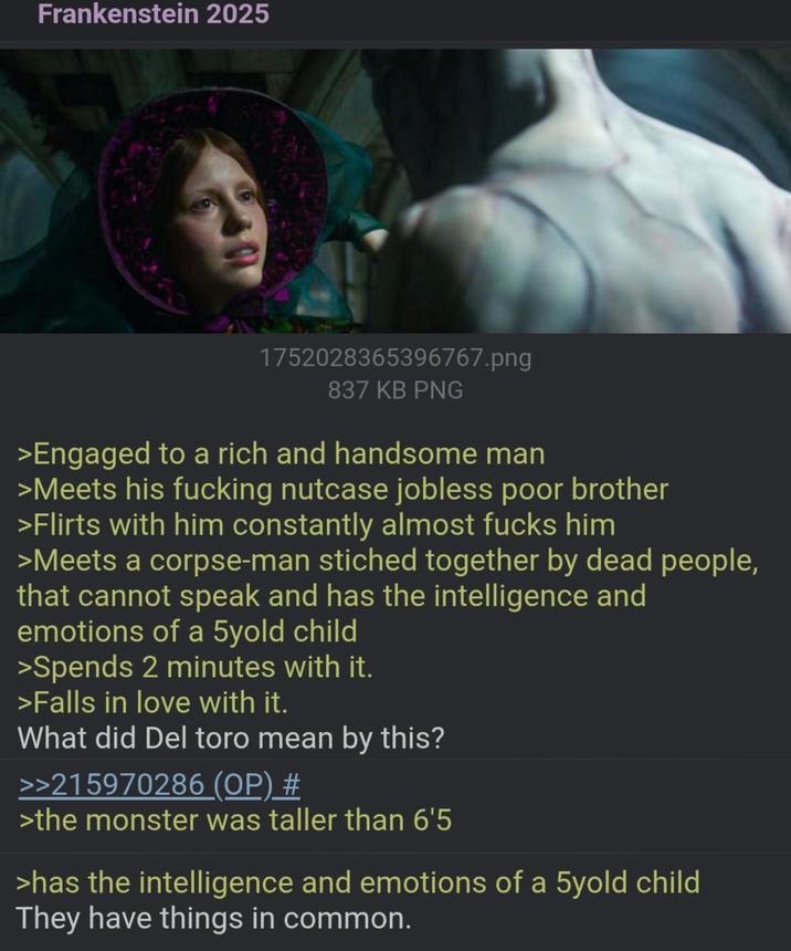 Frankenstein 2025 1752028365396767.png 837 KB PNG >Engaged to a rich and handsome man >Meets his f------ nutcase jobless poor brother >Flirts with him constantly almost f---- him >Meets a corpse-man stiched together by dead people, that cannot speak and has the intelligence and emotions of a 5yold child >Spends 2 minutes with it. >Falls in love with it. What did Del toro mean by this? >>215970286 (OP) # >the monster was taller than 6'5 >has the intelligence and emotions of a 5yold child They have things in common.