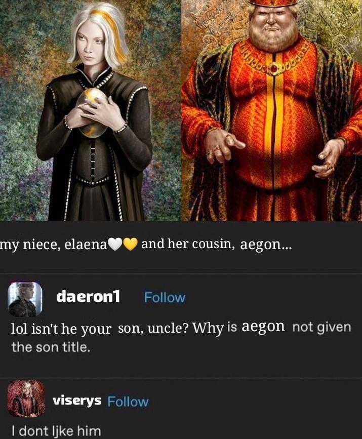my niece, elaena and her cousin, aegon... daeron1 Follow lol isn't he your son, uncle? Why is aegon not given the son title. viserys Follow I dont like him