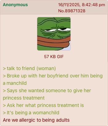 Anonymous 16/11/2025, 8:42:48 pm No.89871328 57 KB GIF > talk to friend (woman) > Broke up with her boyfriend over him being a manchild > Says she wanted someone to give her princess treatment > Ask her what princess treatment is > It's being a womanchild Are we allergic to being adults
