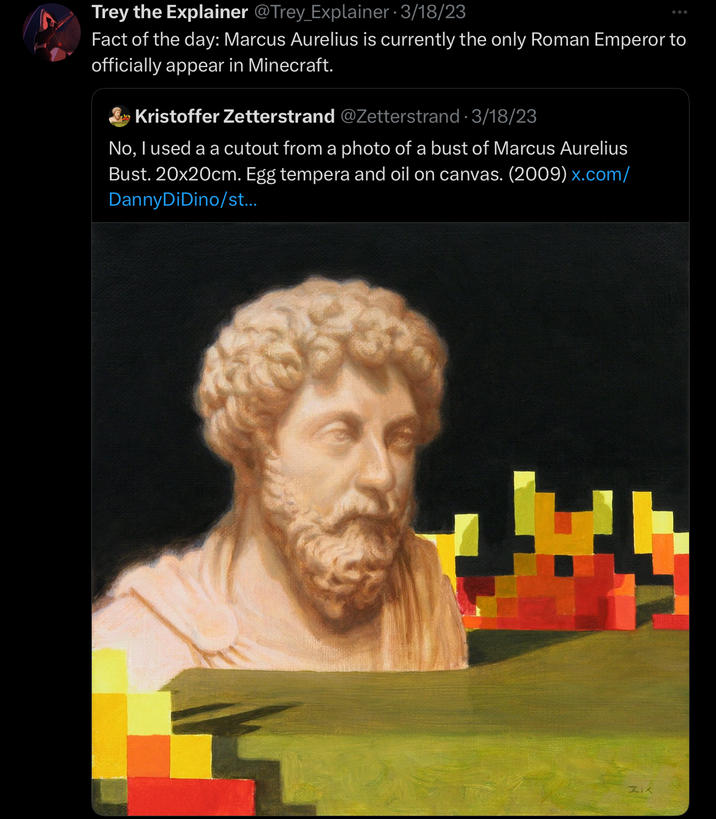 Trey the Explainer @Trey Explainer 3/18/23 Fact of the day: Marcus Aurelius is currently the only Roman Emperor to officially appear in Minecraft. Kristoffer Zetterstrand @Zetterstrand. 3/18/23 No, I used a a cutout from a photo of a bust of Marcus Aurelius Bust. 20x20cm. Egg tempera and oil on canvas. (2009) x.com/ Danny DiDino/st... ZIX