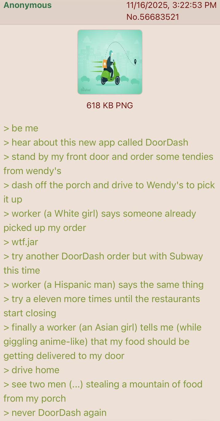Anonymous 11/16/2025, 3:22:53 PM No.56683521 GloriaFood 618 KB PNG > be me > hear about this new app called DoorDash > stand by my front door and order some tendies from wendy's > dash off the porch and drive to Wendy's to pick it up > worker (a White girl) says someone already picked up my order > w--.jar > try another DoorDash order but with Subway this time > worker (a Hispanic man) says the same thing > try a eleven more times until the restaurants start closing > finally a worker (an Asian girl) tells me (while giggling anime-like) that my food should be getting delivered to my door > drive home > see two men (...) stealing a mountain of food from my porch > never DoorDash again