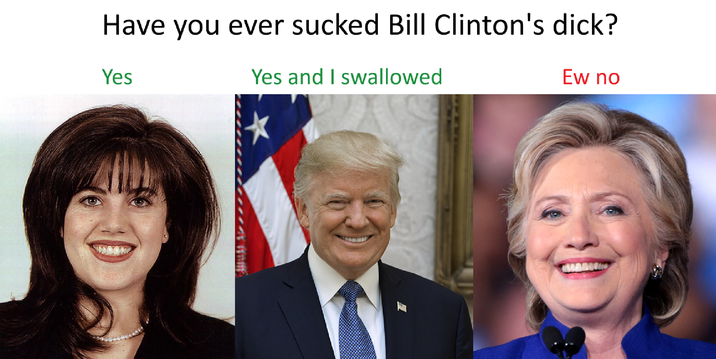 Have you ever sucked Bill Clinton's d---? Yes Yes and I swallowed Ew no