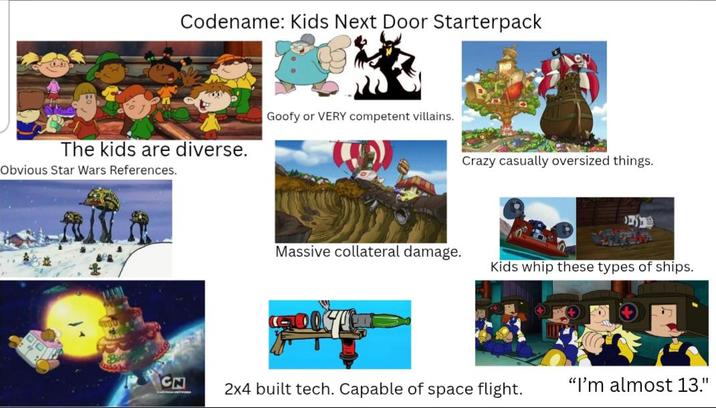 Codename: Kids Next Door Starterpack The kids are diverse. Obvious Star Wars References. Goofy or VERY competent villains. Crazy casually oversized things. Massive collateral damage. Kids whip these types of ships. CN 2x4 built tech. Capable of space flight. "I'm almost 13."