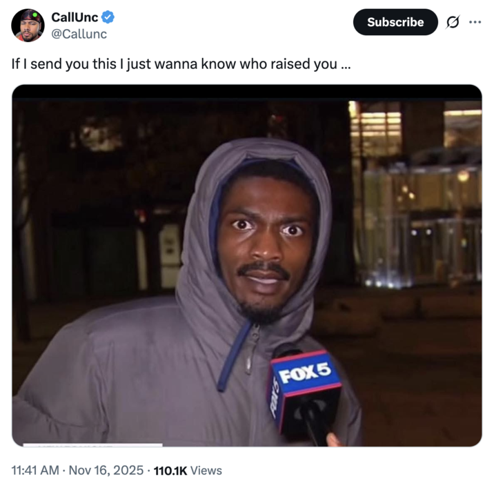 CallUnc @Callunc If I send you this I just wanna know who raised you... 11:41 AM Nov 16, 2025 110.1K Views FOX5 Subscribe