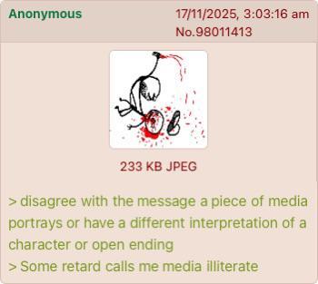 Anonymous 17/11/2025, 3:03:16 am No.98011413 233 KB JPEG > disagree with the message a piece of media portrays or have a different interpretation of a character or open ending > Some retard calls me media illiterate