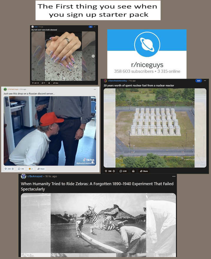 The First thing you see when you sign up starter pack My tech and I were both obsessed r/TikTokCringe 3 hr ago Just saw this drop on a Russian discord server... r/niceguys 358 603 subscribers ⚫3 315 online r/Damnthatsinteresting ⚫ 7 hr ago 20 years worth of spent nuclear fuel from a nuclear reactor 25KLIK 2 Share TikTok @ghostofralphiemy 38K 25K Share r/BeAmazed ⚫ 16 hr. ago When Humanity Tried to Ride Zebras: A Forgotten 1890-1940 Experiment That Failed Spectacularly Join