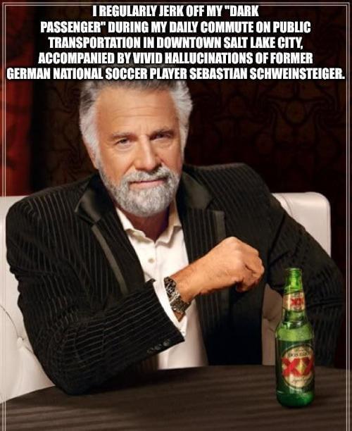 TREGULARLY J------- MY "DARK PASSENGER" DURING MY DAILY COMMUTE ON PUBLIC TRANSPORTATION IN DOWNTOWN SALT LAKE CITY, ACCOMPANIED BY VIVID HALLUCINATIONS OF FORMER GERMAN NATIONAL SOCCER PLAYER SEBASTIAN SCHWEINSTEIGER.