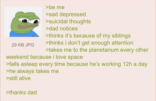 29 KB JPG >be me >sad depressed >suicidal thoughts >dad notices >thinks it's because of my siblings >thinks i don't get enough attention >takes me to the planetarium every other weekend because i love space >falls asleep every time because he's working 12h a day >he always takes me >still alive >thanks dad
