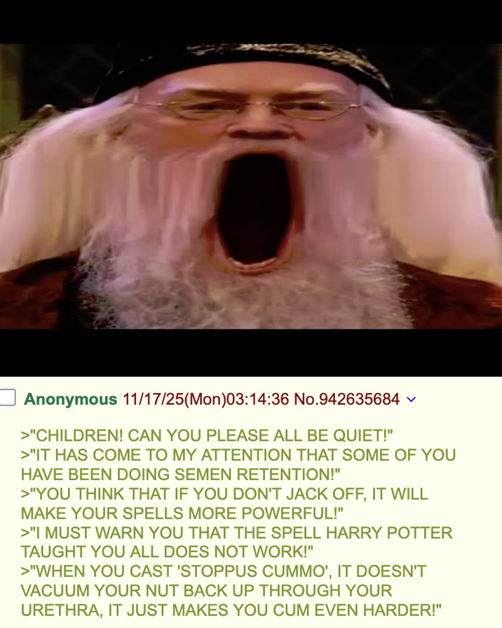 Anonymous 11/17/25(Mon)03:14:36 No.942635684 >"CHILDREN! CAN YOU PLEASE ALL BE QUIET!" >"IT HAS COME TO MY ATTENTION THAT SOME OF YOU HAVE BEEN DOING SEMEN RETENTION!" >"YOU THINK THAT IF YOU DON'T J-------, IT WILL MAKE YOUR SPELLS MORE POWERFUL!" >"I MUST WARN YOU THAT THE SPELL HARRY POTTER TAUGHT YOU ALL DOES NOT WORK!" >"WHEN YOU CAST 'STOPPUS CUMMO', IT DOESN'T VACUUM YOUR NUT BACK UP THROUGH YOUR URETHRA, IT JUST MAKES YOU C-- EVEN HARDER!"