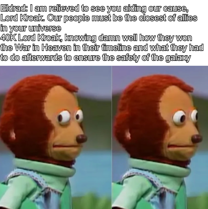 Eldrad: I am relieved to see you aiding our cause, Lord Kroak. Our people must be the closest of allies in your universe 40K Lord Kroak, knowing damn well how they won the War in Heaven in their timeline and what they had to do afterwards to ensure the safety of the galaxy