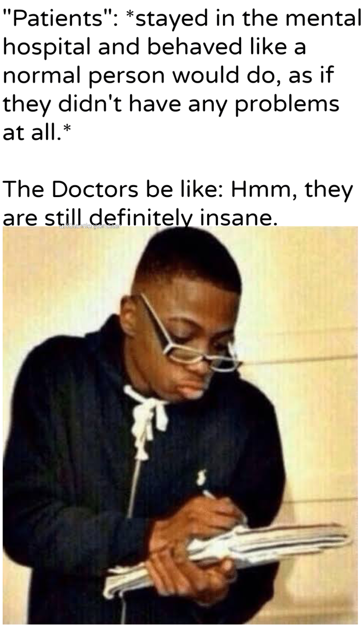 "Patients": *stayed in the menta hospital and behaved like a normal person would do, as if they didn't have any problems at all.* The Doctors be like: Hmm, they are still definitely insane. u/Khantlerpartesar