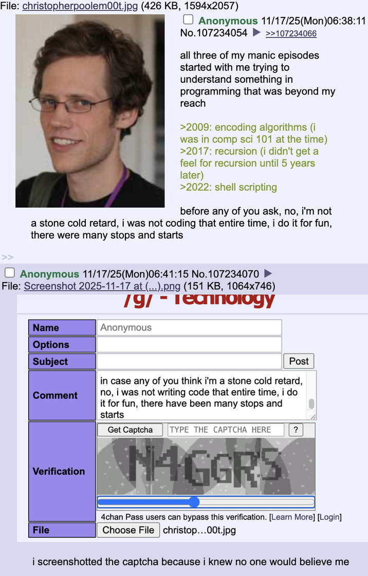 File: christopherpoolem00t.jpg (426 KB, 1594x2057) ☐ Anonymous 11/17/25(Mon)06:38:11 No.107234054 >>107234066 all three of my manic episodes started with me trying to understand something in programming that was beyond my reach >2009: encoding algorithms (i was in comp sci 101 at the time) >2017: recursion (i didn't get a feel for recursion until 5 years later) >2022: shell scripting before any of you ask, no, i'm not a stone cold retard, i was not coding that entire time, i do it for fun, there were many stops and starts Anonymous 11/17/25(Mon)06:41:15 No. 107234070 File: Screenshot 2025-11-17 at (...).png (151 KB, 1064x746) /g/ - Technology Anonymous Name Options Subject Comment Verification Post in case any of you think i'm a stone cold retard, no, i was not writing code that entire time, i do it for fun, there have been many stops and starts Get Captcha TYPE THE CAPTCHA HERE ? NAGGRS File 4chan Pass users can bypass this verification. [Learn More] [Login] Choose File christop...00t.jpg i screenshotted the captcha because i knew no one would believe me