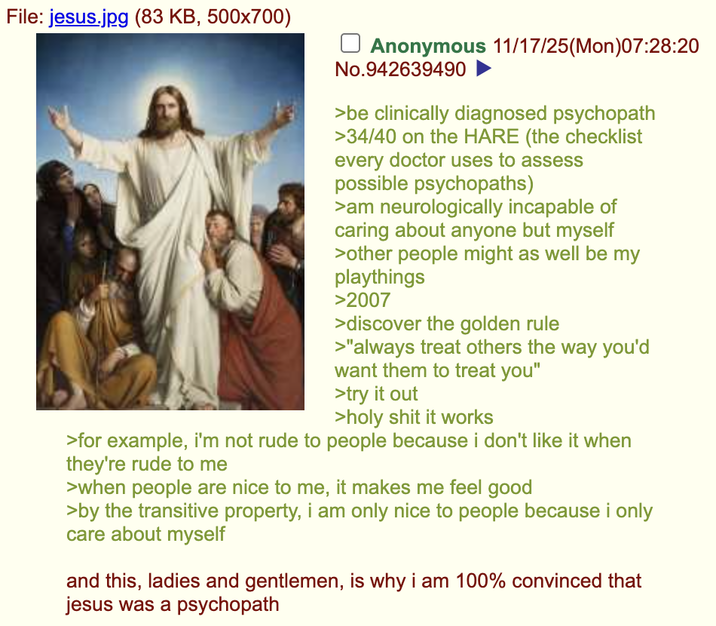 File: jesus.jpg (83 KB, 500x700) ☐ Anonymous 11/17/25(Mon)07:28:20 No.942639490 ► >be clinically diagnosed psychopath >34/40 on the HARE (the checklist every doctor uses to assess possible psychopaths) >am neurologically incapable of caring about anyone but myself >other people might as well be my playthings >2007 >discover the golden rule >"always treat others the way you'd want them to treat you" >try it out >h-------- it works >for example, i'm not rude to people because i don't like it when they're rude to me >when people are nice to me, it makes me feel good >by the transitive property, i am only nice to people because i only care about myself and this, ladies and gentlemen, is why i am 100% convinced that jesus was a psychopath