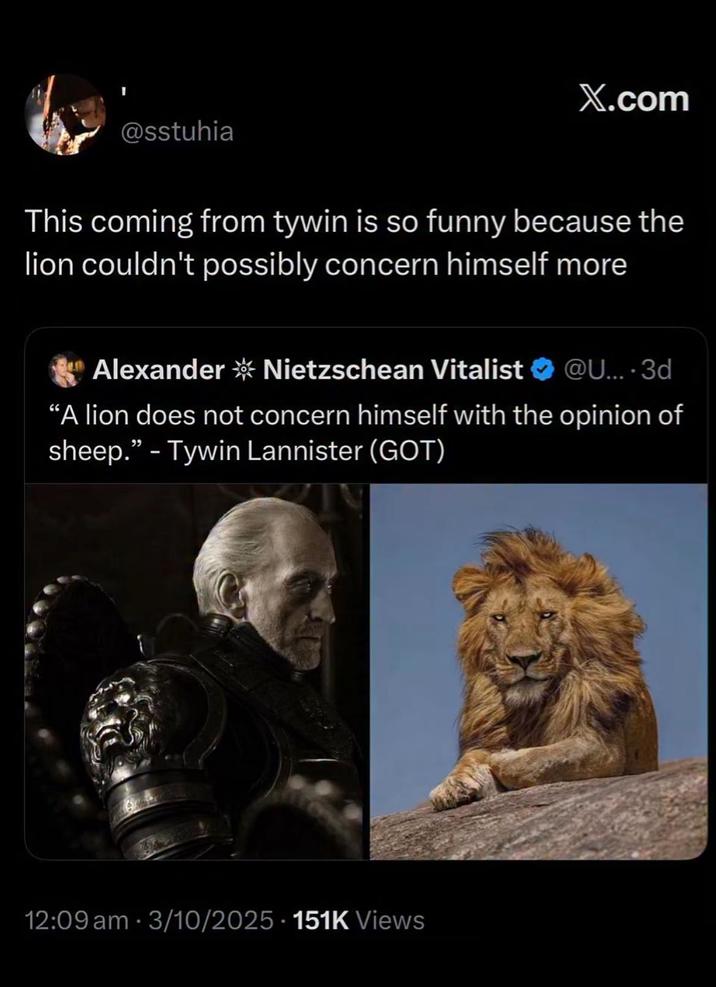 @sstuhia X.com This coming from tywin is so funny because the lion couldn't possibly concern himself more Alexander * Nietzschean Vitalist ❤ @U.... 3d "A lion does not concern himself with the opinion of sheep." - Tywin Lannister (GOT) 12:09 am 3/10/2025 151K Views