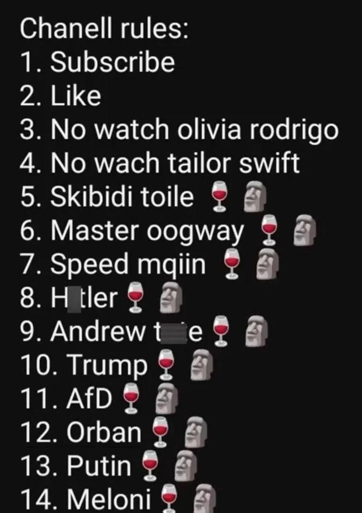 Chanell rules: 1. Subscribe 2. Like 3. No watch olivia rodrigo 4. No wach tailor swift 5. Skibidi toile 6. Master oogway 7. Speed mqiin 8. H tler 9. Andrew te 10. Trump 11. AfD 12. Orban 13. Putin 14. Meloni 4