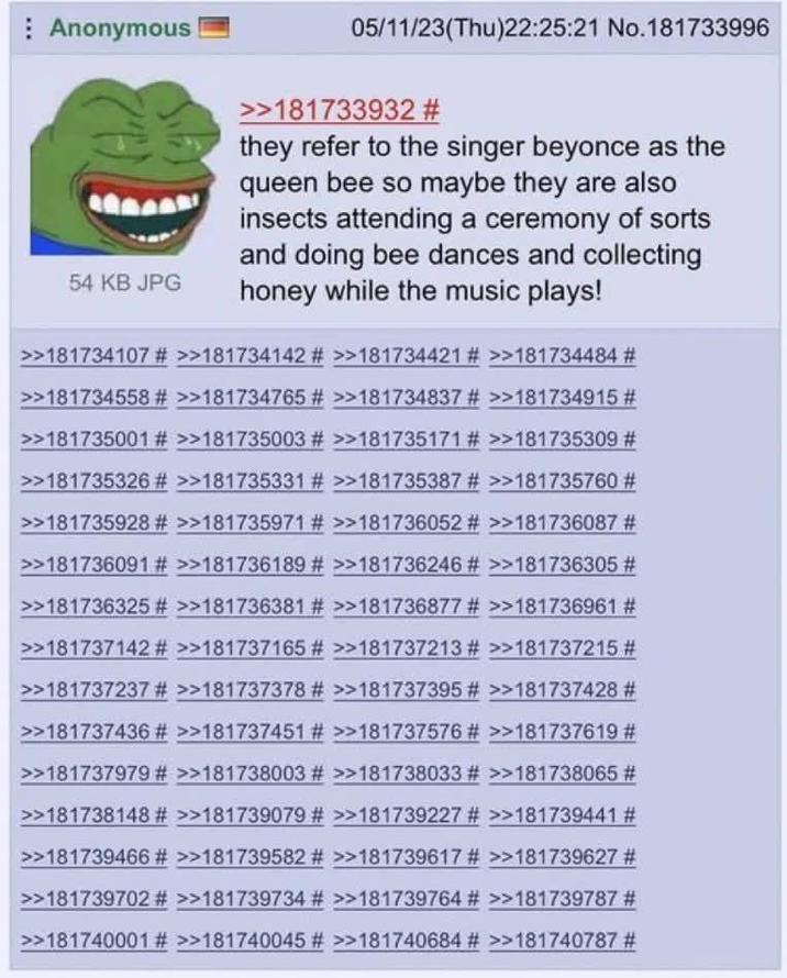 Anonymous 54 KB JPG 05/11/23(Thu)22:25:21 No.181733996 >>181733932 # they refer to the singer beyonce as the queen bee so maybe they are also insects attending a ceremony of sorts and doing bee dances and collecting honey while the music plays! >>181734107 # >>181734142 # >>181734421 # >>181734484 # >>181734558 # >>181734765 # >>181734837 # >>181734915 # >>181735001 # >>181735003 # >>181735171 # >>181735309 # >>181735326 # >>181735331 # >>181735387 # >>181735760 # >>181735928 # >>181735971 # >>181736052 # >>181736087 # >>181736091 # >>181736189 # >>181736246 # >>181736305 # >>181736325 # >>181736381 # >>181736877 # >>181736961 # >>181737142 # >>181737165 # >>181737213 # >>181737215 # >>181737237 # >>181737378 # >>181737395 # >>181737428 # >>181737436 # >>181737451 # >>181737576 # >>181737619 # >>181737979 # >>181738003 # >>181738033 # >>181738065 # >>181738148 # >>181739079 # >>181739227 # >>181739441 # >>181739466 # >>181739582 # >>181739617 # >>181739627 # >>181739702 # >>181739734 # >>181739764 # >>181739787 # >>181740001 # >>181740045 # >>181740684 # >>181740787 #
