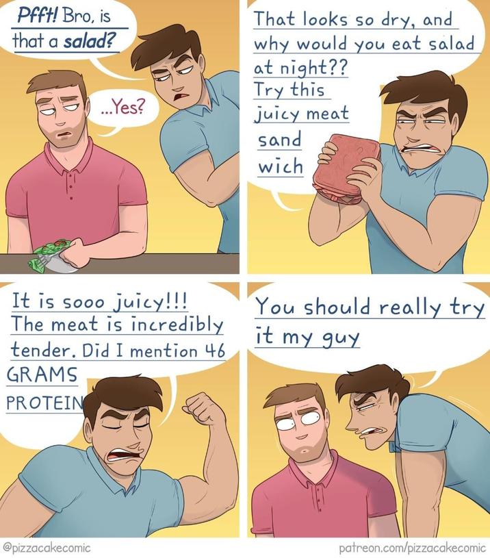 Pfft! Bro, is that a salad? ...Yes? That looks so dry, and why would you eat salad at night?? Try this juicy meat sand wich It is sooo juicy!!! The meat is incredibly tender. Did I mention 46 GRAMS PROTEIN You should really try it my guy @pizzacakecomic patreon.com/pizzacakecomic