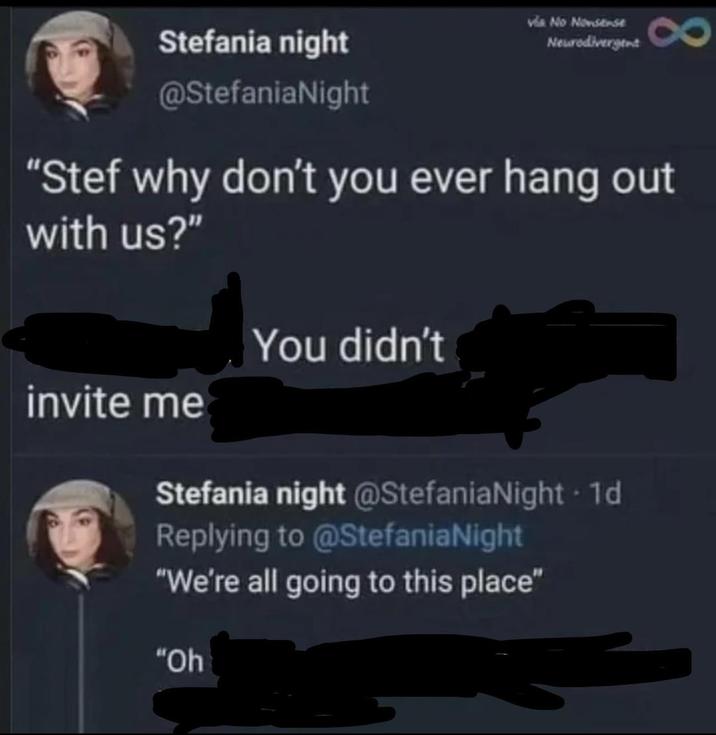 Stefania night @StefaniaNight via No Nonsense Neurodivergent "Stef why don't you ever hang out with us?" You didn't invite me Stefania night @StefaniaNight - 1d Replying to @StefaniaNight "We're all going to this place" "Oh