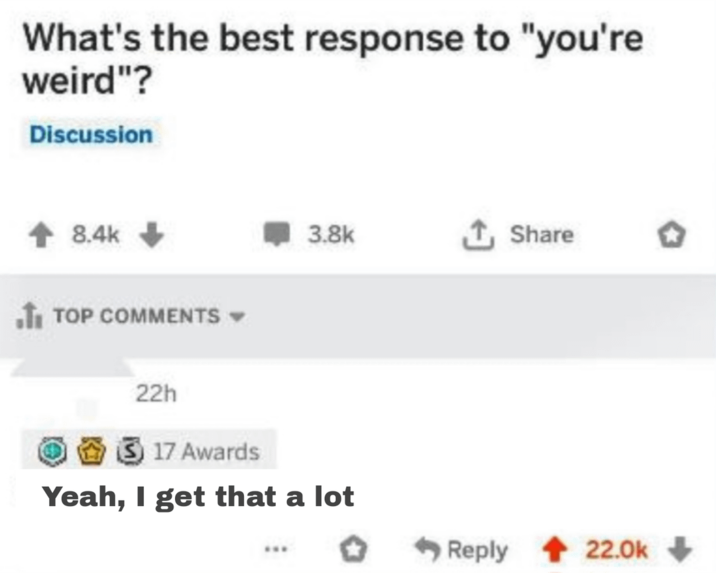 What's the best response to "you're weird"? Discussion 8.4k TOP COMMENTS ▾ 3.8k Share 22h 17 Awards Yeah, I get that a lot Reply 22.0k+