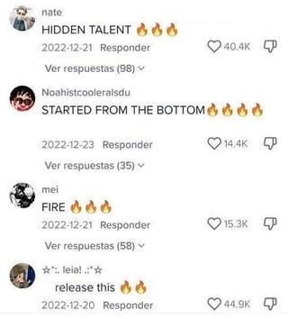 nate HIDDEN TALENT 66 2022-12-21 Responder Ver respuestas (98) ▼ Noahistcooleralsdu 40.4K STARTED FROM THE BOTTOM & & &6 2022-12-23 Responder Ver respuestas (35) 14.4K mei FIRE 66 6 2022-12-21 Responder 15.3K Ver respuestas (58) **:. leia! .:** release this 2022-12-20 Responder 44.9K