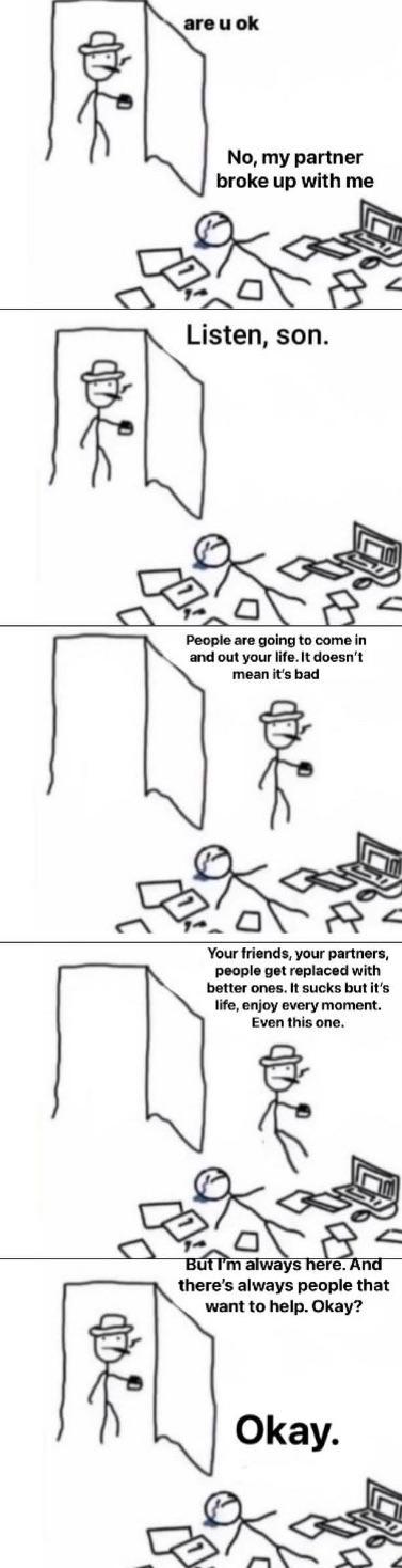 are u ok 思 No, my partner broke up with me Listen, son. B People are going to come in and out your life. It doesn't mean it's bad Your friends, your partners, people get replaced with better ones. It sucks but it's life, enjoy every moment. Even this one. But I'm always here. And there's always people that want to help. Okay? Okay.