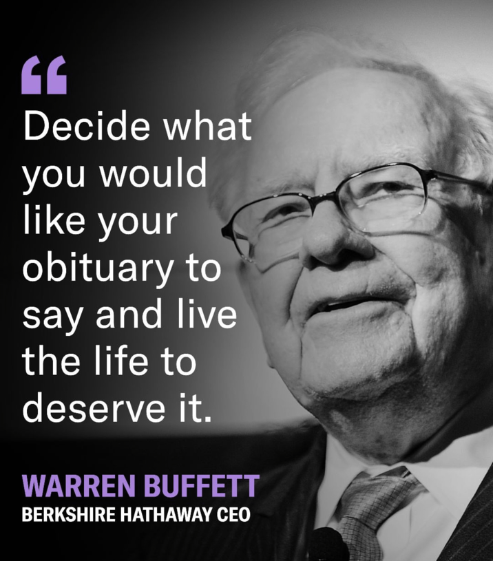 CE Decide what you would like your obituary to say and live the life to deserve it. WARREN BUFFETT BERKSHIRE HATHAWAY CEO