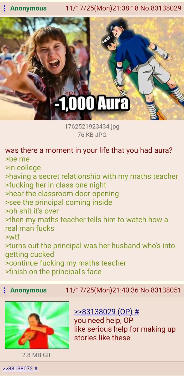 : Anonymous 11/17/25(Mon)21:38:18 No.83138029 -1,000 Aura 1762521923434.jpg 76 KB JPG was there a moment in your life that you had aura? >be me >in college >having a secret relationship with my maths teacher >f------ her in class one night >hear the classroom door opening >see the principal coming inside >oh s--- it's over >then my maths teacher tells him to watch how a real man f---- >w-- >turns out the principal was her husband who's into getting cucked >continue f------ my maths teacher >finish on the principal's face ⠀ Anonymous 11/17/25(Mon)21:40:36 No.83138051 >>83138029 (OP) # you need help, OP like serious help for making up stories like these 2.8 MB GIF >>83138072 #
