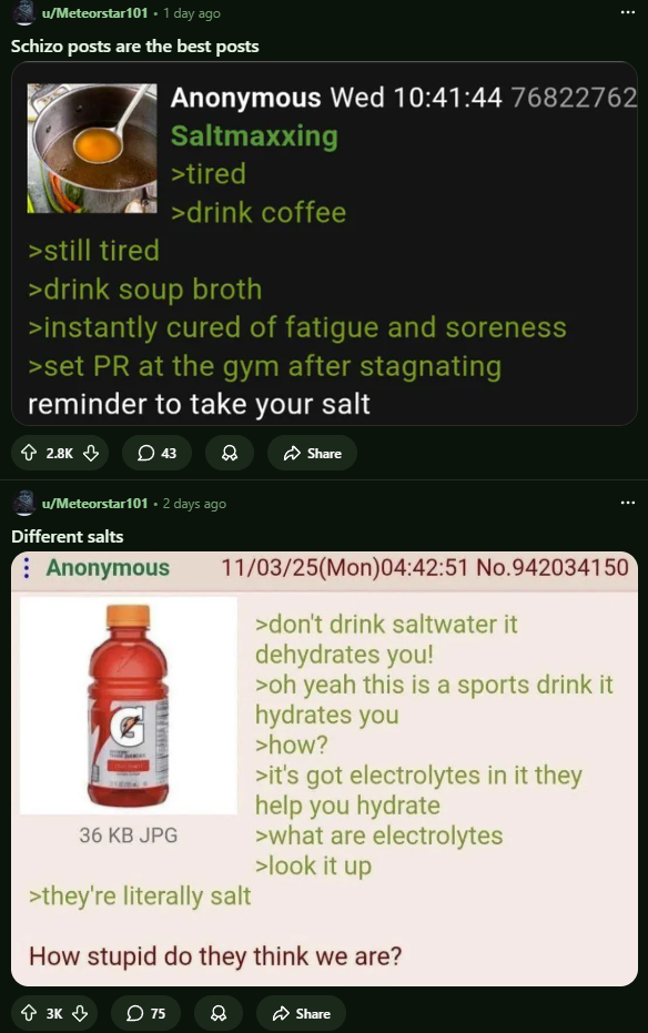 u/Meteorstar101.1 day ago Schizo posts are the best posts >still tired Anonymous Wed 10:41:44 76822762 Saltmaxxing >tired >drink coffee >drink soup broth >instantly cured of fatigue and soreness >set PR at the gym after stagnating reminder to take your salt 2.8K 43 Share u/Meteorstar101. 2 days ago Different salts Anonymous 36 KB JPG 11/03/25(Mon)04:42:51 No.942034150 >they're literally salt >don't drink saltwater it dehydrates you! >oh yeah this is a sports drink it hydrates you >how? >it's got electrolytes in it they help you hydrate >what are electrolytes >look it up How stupid do they think we are? 3K 75 в Share