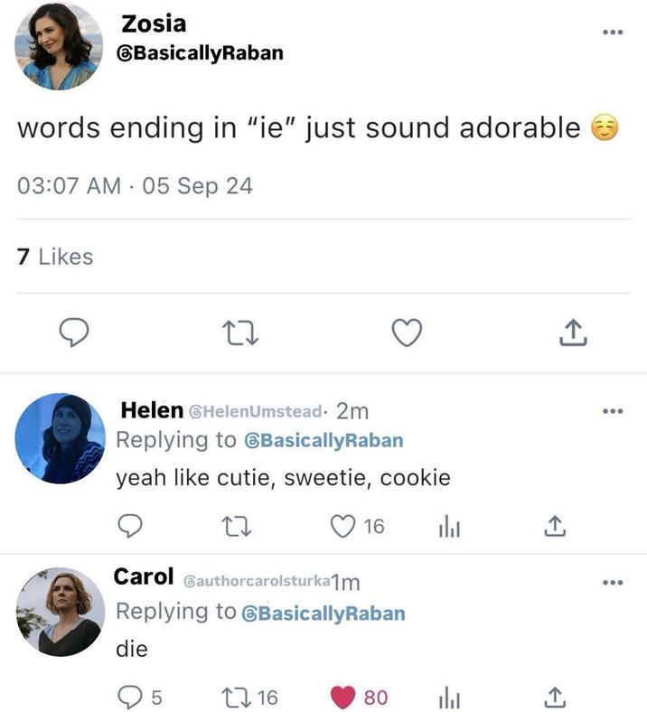 Zosia BasicallyRaban words ending in "ie" just sound adorable 03:07 AM 05 Sep 24 . 7 Likes 17 Helen Helen Umstead. 2m Replying to BasicallyRaban yeah like cutie, sweetie, cookie 27 16 山 Carol authorcarolsturkam Replying to BasicallyRaban <] die 5 16 80 山 <] +]