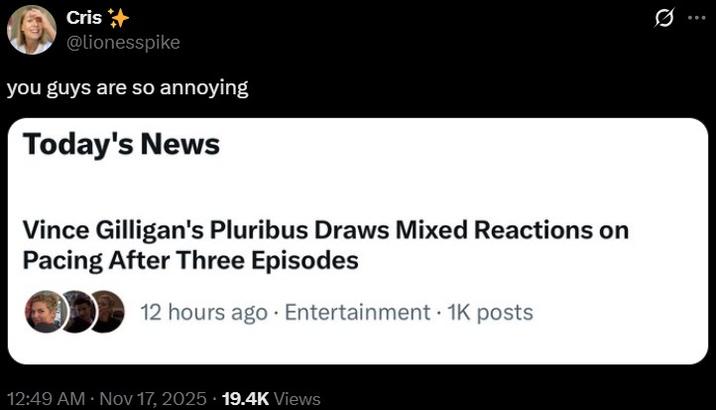 Cris @lionesspike you guys are so annoying Today's News Vince Gilligan's Pluribus Draws Mixed Reactions on Pacing After Three Episodes 12 hours ago Entertainment 1K posts • 12:49 AM • Nov 17, 2025 19.4K Views