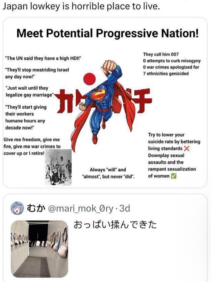 Japan lowkey is horrible place to live. Meet Potential Progressive Nation! "The UN said they have a high HDI!" "They'll stop meatriding Israel any day now!" "Just wait until they legalize gay marriage" "They'll start giving their workers humane hours any decade now!" Give me freedom, give me fire, give me war crimes to cover up or I retire! Always "will" and "almost", but never "did". They call him 007 O attempts to curb misogyny O war crimes apologized for 7 ethnicities genicided チ Try to lower your suicide rate by bettering living standards X Downplay sexual assaults and the rampant sexualization of women @mari_mok_Ory-3d おっぱい揉んできた