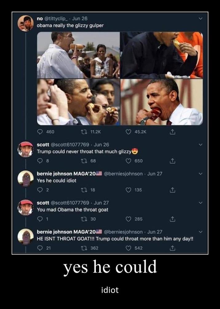 no @tittyclip Jun 26 obama really the glizzy gulper 460 111.2K scott @scott61077769 Jun 26 Trump could never throat that much glizzy 8 168 45.2K 650 bernie johnson MAGA'20 @berniesjohnson Jun 27 Yes he could idiot 2 18 Jun 27 scott @scott61077769 You mad Obama the throat goat 1 17 30 135 285 T ↑ bernie johnson MAGA'20 @berniesjohnson - Jun 27 HE ISNT THROAT GOAT!!! Trump could throat more than him any day!! 21 1362 542 ↑ yes he could idiot