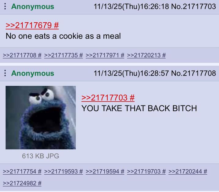 11/13/25(Thu)16:26:18 No.21717703 Anonymous >>21717679 # No one eats a cookie as a meal >>21717708 # >>21717735 # >>21717971 # >>21720213 # Anonymous 11/13/25(Thu)16:28:57 No.21717708 >>21717703 # YOU TAKE THAT BACK BITCH 613 KB JPG >>21717754 # >>21719593 # >>21719594 # >>21719703 # >>21720244 # >>21724982 #