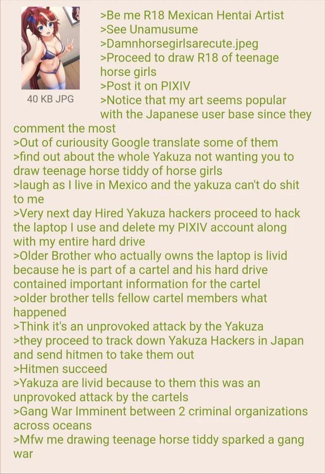 40 KB JPG >Be me R18 Mexican Hentai Artist >See Unamusume >Damnhorsegirlsarecute.jpeg >Proceed to draw R18 of teenage horse girls >Post it on PIXIV >Notice that my art seems popular with the Japanese user base since they comment the most >Out of curiousity Google translate some of them >find out about the whole Yakuza not wanting you to draw teenage horse tiddy of horse girls >laugh as I live in Mexico and the yakuza can't do s--- to me >Very next day Hired Yakuza hackers proceed to hack the laptop I use and delete my PIXIV account along with my entire hard drive >Older Brother who actually owns the laptop is livid because he is part of a cartel and his hard drive contained important information for the cartel >older brother tells fellow cartel members what happened >Think it's an unprovoked attack by the Yakuza >they proceed to track down Yakuza Hackers in Japan and send hitmen to take them out >Hitmen succeed >Yakuza are livid because to them this was an unprovoked attack by the cartels >Gang War Imminent between 2 criminal organizations across oceans >Mfw me drawing teenage horse tiddy sparked a gang war