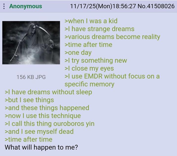 Anonymous 156 KB JPG 11/17/25(Mon) 18:56:27 No.41508026 >when I was a kid >I have strange dreams >various dreams become reality >time after time >one day >I try something new >I close my eyes >I use EMDR without focus on a specific memory >I have dreams without sleep >but I see things >and these things happened >now I use this technique >I call this thing ouroboros yin >and I see myself dead >time after time What will happen to me?