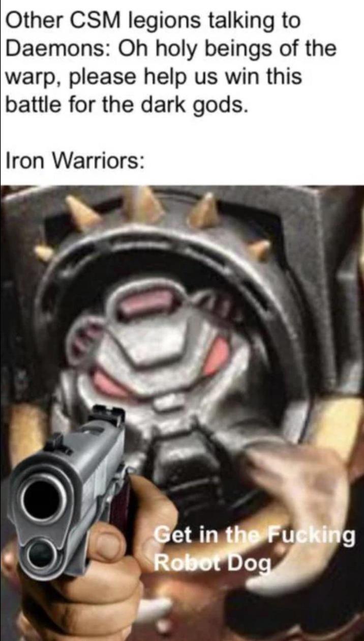 Other CSM legions talking to Daemons: Oh holy beings of the warp, please help us win this battle for the dark gods. Iron Warriors: O Get in the F------ Robot Dog