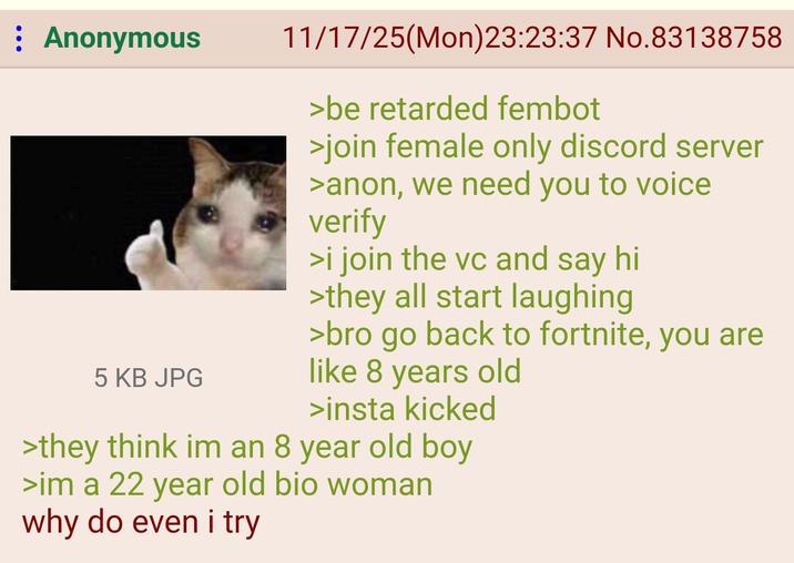 Anonymous 5 KB JPG 11/17/25(Mon)23:23:37 No.83138758 >be retarded fembot >join female only discord server >anon, we need you to voice verify >i join the vc and say hi >they all start laughing >bro go back to fortnite, you are like 8 years old >insta kicked >they think im an 8 year old boy >im a 22 year old bio woman why do even i try