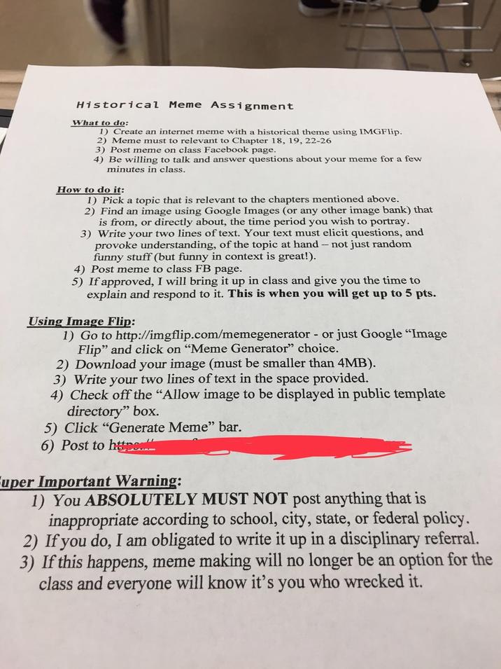 Historical Meme Assignment What to do: 1) Create an internet meme with a historical theme using IMGFlip. 2) Meme must to relevant to Chapter 18, 19, 22-26 3) Post meme on class Facebook page. 4) Be willing to talk and answer questions about your meme for a few minutes in class. How to do it: 1) Pick a topic that is relevant to the chapters mentioned above. 2) Find an image using Google Images (or any other image bank) that is from, or directly about, the time period you wish to portray. 3) Write your two lines of text. Your text must elicit questions, and provoke understanding, of the topic at hand - not just random funny stuff (but funny in context is great!). 4) Post meme to class FB page. 5) If approved, I will bring it up in class and give you the time to explain and respond to it. This is when you will get up to 5 pts. Using Image Flip: 1) Go to http://imgflip.com/memegenerator - or just Google "Image Flip" and click on "Meme Generator" choice. 2) Download your image (must be smaller than 4MB). 3) Write your two lines of text in the space provided. 4) Check off the "Allow image to be displayed in public template directory" box. 5) Click "Generate Meme" bar. 6) Post to http Fuper Important Warning: 1) You ABSOLUTELY MUST NOT post anything that is inappropriate according to school, city, state, or federal policy. 2) If you do, I am obligated to write it up in a disciplinary referral. 3) If this happens, meme making will no longer be an option for the class and everyone will know it's you who wrecked it.