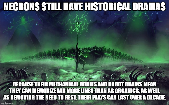 NECRONS STILL HAVE HISTORICAL DRAMAS BECAUSE THEIR MECHANICAL BODIES AND ROBOT BRAINS MEAN THEY CAN MEMORIZE FAR MORE LINES THAN AS ORGANICS, AS WELL AS REMOVING THE NEED TO REST, THEIR PLAYS CAN LAST OVER A DECADE. imgflip.com