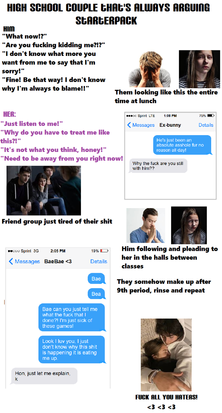 HIGH SCHOOL COUPLE CHAT'S ALWAYS ARGUING HIM "What now!?" STARTERPACK "Are you f------ kidding me?!?" "I don't know what more you want from me to say that I'm sorry!" "Fine! Be that way! I don't know why I'm always to blame!!" Them looking like this the entire time at lunch HER: "Just listen to me!" "Why do you have to treat me like this?!" "It's not what you think, honey!" "Need to be away from you right now! ...oc Sprint LTE 1:08 PM 75% Details <Messages Ex-bunny He's just been an absolute a------ fur no reason all day! Why the f--- are you still with him?? Friend group just tired of their s--- ■■COO Sprint 3G 2:05 PM 19% Messages Bae Bae <3 Details Him following and pleading to her in the halls between classes Bae Bea They somehow make up after 9th period, rinse and repeat Bae can you just tell me what the f--- that I done?! I'm just sick of these games! Look I luv you. I just don't know why this s--- is happening it is eating me up. Hon, just let me explain, k F--- ALL YOU HATERS! <3 <3 <3