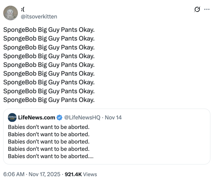 :( @itsoverkitten SpongeBob Big Guy Pants Okay. SpongeBob Big Guy Pants Okay. SpongeBob Big Guy Pants Okay. SpongeBob Big Guy Pants Okay. SpongeBob Big Guy Pants Okay. SpongeBob Big Guy Pants Okay. SpongeBob Big Guy Pants Okay. SpongeBob Big Guy Pants Okay. SpongeBob Big Guy Pants Okay. LifeNews LifeNews.com @LifeNewsHQ • Nov 14 Babies don't want to be aborted. Babies don't want to be aborted. Babies don't want to be aborted. Babies don't want to be aborted. Babies don't want to be aborted.... 6:06 AM Nov 17, 2025 921.4K Views ...
