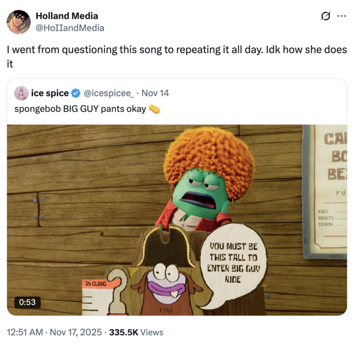 Holland Media @HollandMedia ... I went from questioning this song to repeating it all day. Idk how she does it ice spice @icespicee Nov 14 spongebob BIG GUY pants okay 0:53 36 CLAMS HW 12:51 AM Nov 17, 2025 335.5K Views YOU MUST BE THIS TALL TO ENTER BIG GUY RIDE CAI BO BE FU KIDS ADULTS SENIOR