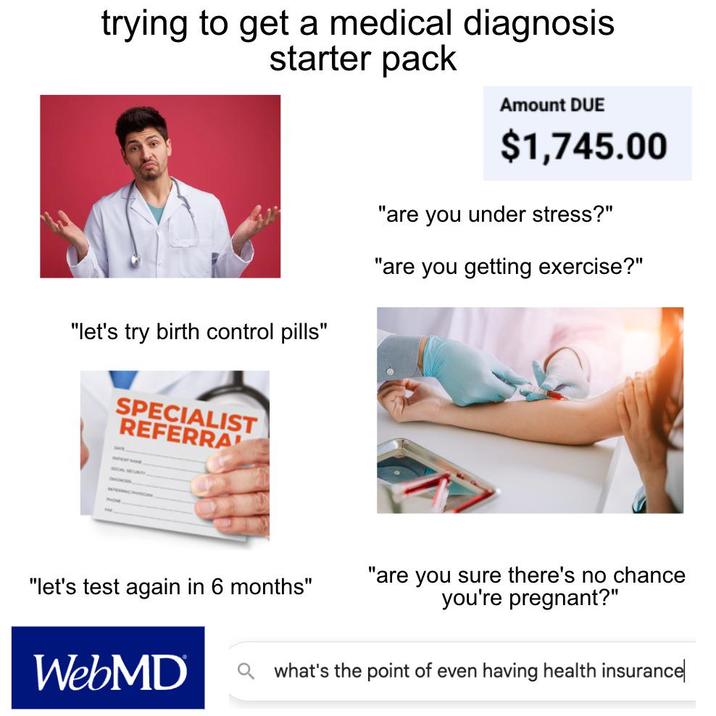 trying to get a medical diagnosis starter pack Amount DUE $1,745.00 "let's try birth control pills" SPECIALIST REFERRA "are you under stress?" "are you getting exercise?" SOCIAL SECURITY "let's test again in 6 months" WebMD "are you sure there's no chance you're pregnant?" Qwhat's the point of even having health insurance