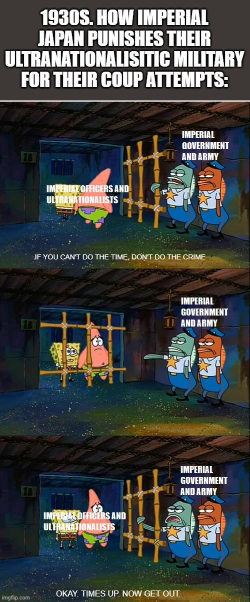 1930S. HOW IMPERIAL JAPAN PUNISHES THEIR ULTRANATIONALISITIC MILITARY FOR THEIR COUP ATTEMPTS: 1B IMPERIAL OFFICERS AND ULTRANATIONALISTS IMPERIAL GOVERNMENT AND ARMY IF YOU CAN'T DO THE TIME, DON'T DO THE CRIME IMPERIAL GOVERNMENT AND ARMY 18 IMPERIAL OFFICERS AND ULTRANATIONALISTS IMPERIAL GOVERNMENT AND ARMY imgflip.com OKAY. TIMES UP. NOW GET OUT.