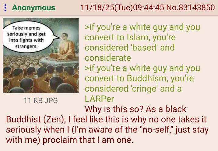 : Anonymous Take memes seriously and get into fights with strangers. 11 KB JPG 11/18/25(Tue)09:44:45 No.83143850 >if you're a white guy and you convert to Islam, you're considered 'based' and considerate >if you're a white guy and you convert to Buddhism, you're considered 'cringe' and a LARPer Why is this so? As a black Buddhist (Zen), I feel like this is why no one takes it seriously when I (I'm aware of the "no-self," just stay with me) proclaim that I am one.