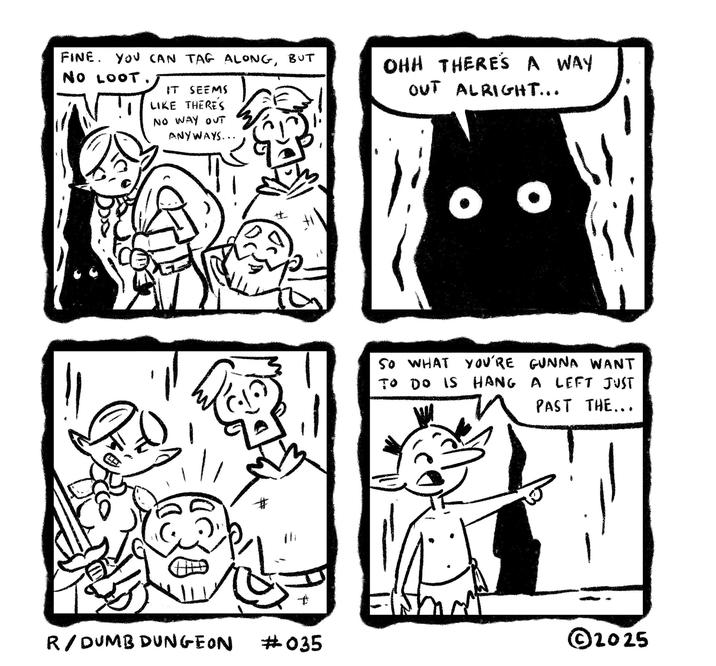 FINE. YOU CAN TAG ALONG, BUT NO LOOT. IT SEEMS LIKE THERE'S NO WAY OUT ANYWAYS... OHH THERE'S A WAY OUT ALRIGHT... # SO WHAT YOU'RE GUNNA WANT TO DO IS HANG A LEFT JUST PAST THE... R/DUMB DUNGEON #035 ©2025